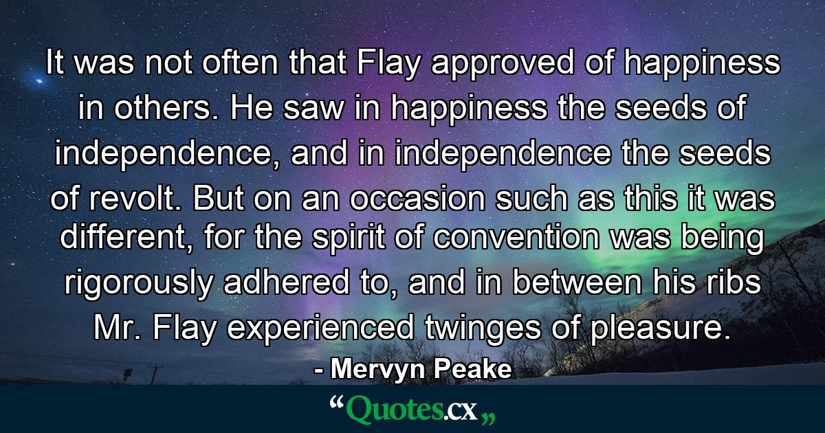 It was not often that Flay approved of happiness in others. He saw in happiness the seeds of independence, and in independence the seeds of revolt. But on an occasion such as this it was different, for the spirit of convention was being rigorously adhered to, and in between his ribs Mr. Flay experienced twinges of pleasure. - Quote by Mervyn Peake