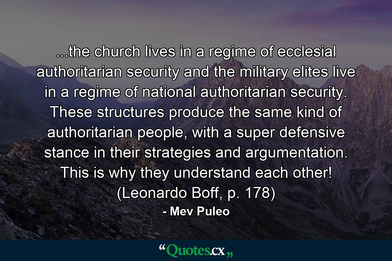 ...the church lives in a regime of ecclesial authoritarian security and the military elites live in a regime of national authoritarian security. These structures produce the same kind of authoritarian people, with a super defensive stance in their strategies and argumentation. This is why they understand each other! (Leonardo Boff, p. 178) - Quote by Mev Puleo