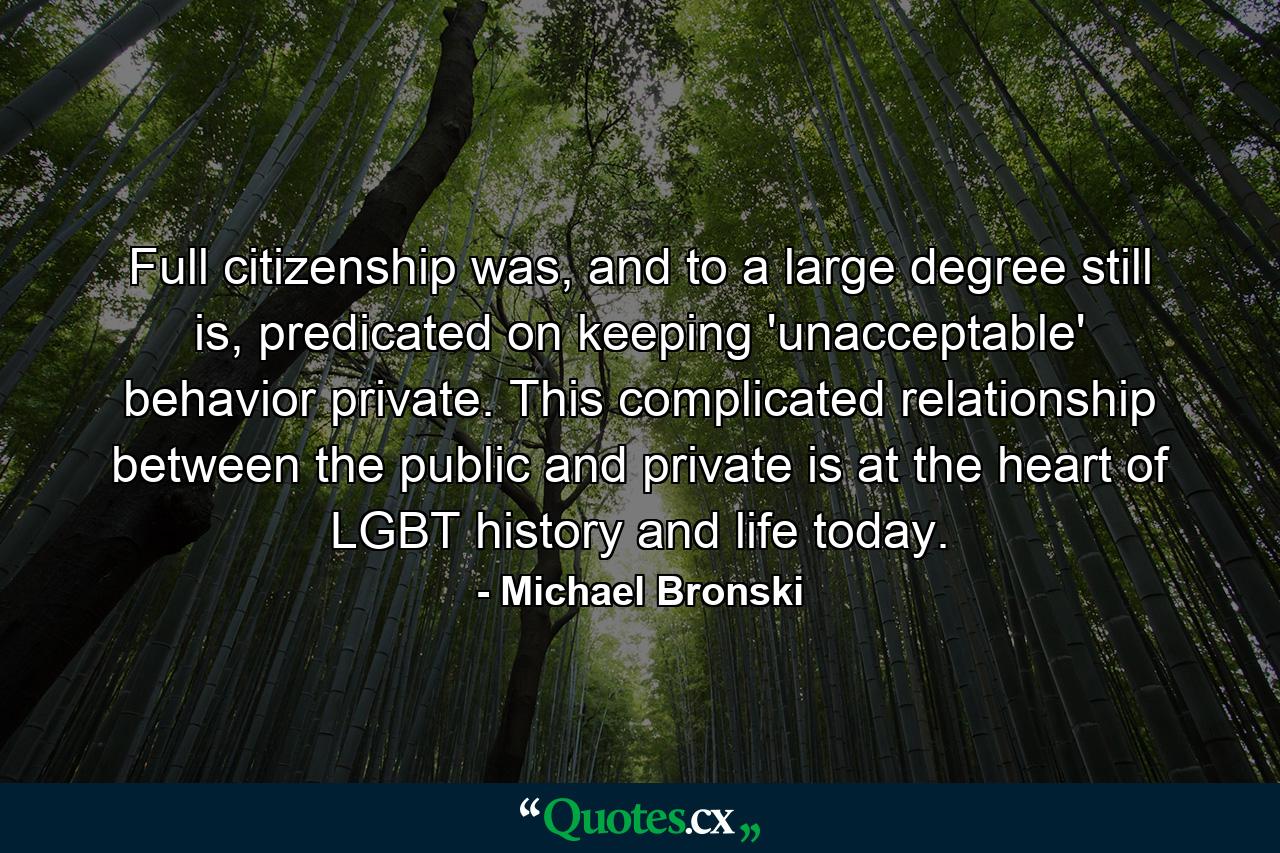 Full citizenship was, and to a large degree still is, predicated on keeping 'unacceptable' behavior private. This complicated relationship between the public and private is at the heart of LGBT history and life today. - Quote by Michael Bronski