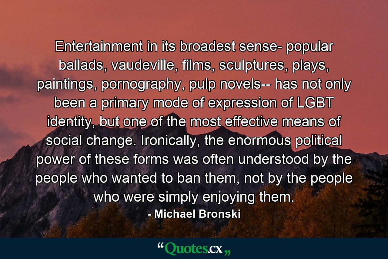 Entertainment in its broadest sense- popular ballads, vaudeville, films, sculptures, plays, paintings, pornography, pulp novels-- has not only been a primary mode of expression of LGBT identity, but one of the most effective means of social change. Ironically, the enormous political power of these forms was often understood by the people who wanted to ban them, not by the people who were simply enjoying them. - Quote by Michael Bronski