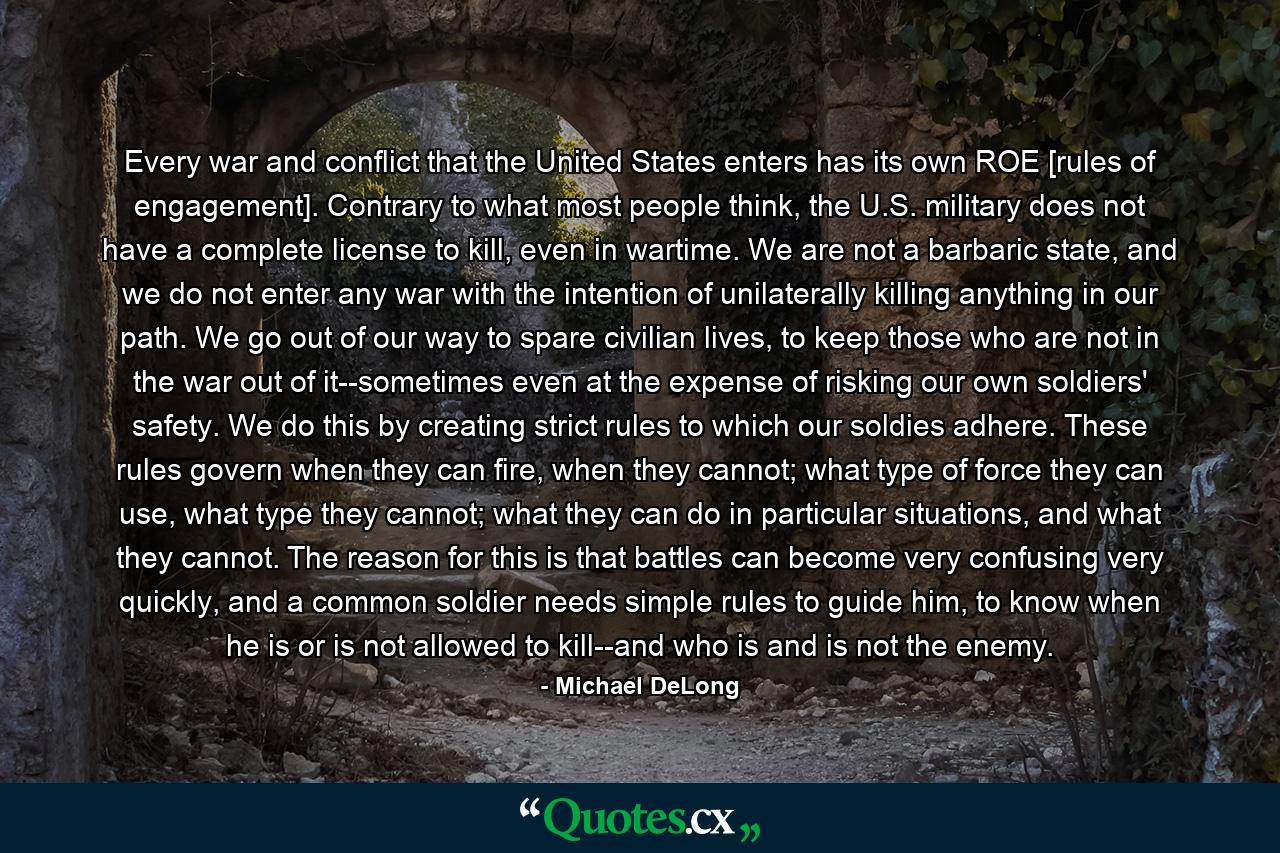 Every war and conflict that the United States enters has its own ROE [rules of engagement]. Contrary to what most people think, the U.S. military does not have a complete license to kill, even in wartime. We are not a barbaric state, and we do not enter any war with the intention of unilaterally killing anything in our path. We go out of our way to spare civilian lives, to keep those who are not in the war out of it--sometimes even at the expense of risking our own soldiers' safety. We do this by creating strict rules to which our soldies adhere. These rules govern when they can fire, when they cannot; what type of force they can use, what type they cannot; what they can do in particular situations, and what they cannot. The reason for this is that battles can become very confusing very quickly, and a common soldier needs simple rules to guide him, to know when he is or is not allowed to kill--and who is and is not the enemy. - Quote by Michael DeLong