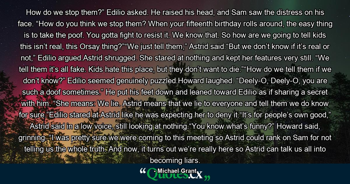 How do we stop them?” Edilio asked. He raised his head, and Sam saw the distress on his face. “How do you think we stop them? When your fifteenth birthday rolls around, the easy thing is to take the poof. You gotta fight to resist it. We know that. So how are we going to tell kids this isn’t real, this Orsay thing?”“We just tell them,” Astrid said.“But we don’t know if it’s real or not,” Edilio argued.Astrid shrugged. She stared at nothing and kept her features very still. “We tell them it’s all fake. Kids hate this place, but they don’t want to die.”“How do we tell them if we don’t know?” Edilio seemed genuinely puzzled.Howard laughed. “Deely-O, Deely-O, you are such a doof sometimes.” He put his feet down and leaned toward Edilio as if sharing a secret with him. “She means: We lie. Astrid means that we lie to everyone and tell them we do know for sure.”Edilio stared at Astrid like he was expecting her to deny it.“It’s for people’s own good,” Astrid said in a low voice, still looking at nothing.“You know what’s funny?” Howard said, grinning. “I was pretty sure we were coming to this meeting so Astrid could rank on Sam for not telling us the whole truth. And now, it turns out we’re really here so Astrid can talk us all into becoming liars. - Quote by Michael Grant