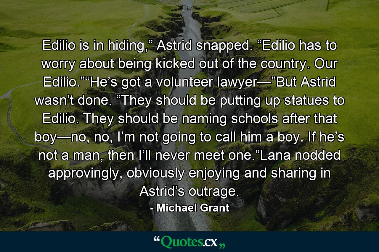 Edilio is in hiding,” Astrid snapped. “Edilio has to worry about being kicked out of the country. Our Edilio.”“He’s got a volunteer lawyer—”But Astrid wasn’t done. “They should be putting up statues to Edilio. They should be naming schools after that boy—no, no, I’m not going to call him a boy. If he’s not a man, then I’ll never meet one.”Lana nodded approvingly, obviously enjoying and sharing in Astrid’s outrage. - Quote by Michael Grant