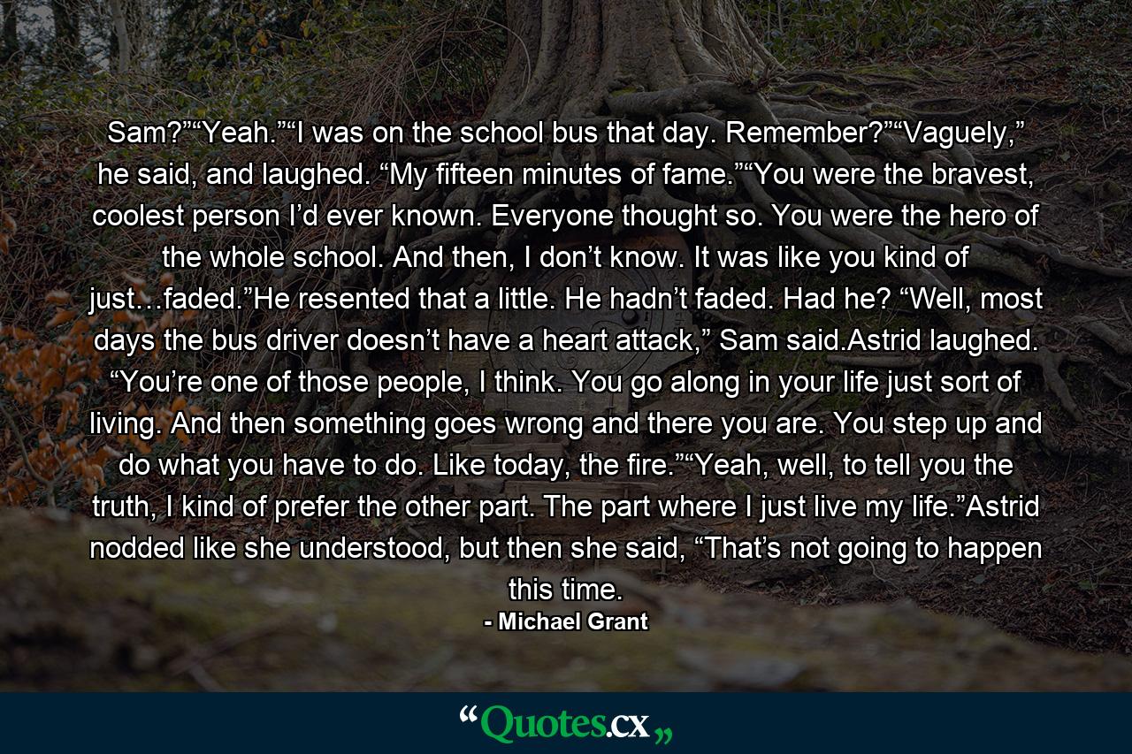 Sam?”“Yeah.”“I was on the school bus that day. Remember?”“Vaguely,” he said, and laughed. “My fifteen minutes of fame.”“You were the bravest, coolest person I’d ever known. Everyone thought so. You were the hero of the whole school. And then, I don’t know. It was like you kind of just…faded.”He resented that a little. He hadn’t faded. Had he? “Well, most days the bus driver doesn’t have a heart attack,” Sam said.Astrid laughed. “You’re one of those people, I think. You go along in your life just sort of living. And then something goes wrong and there you are. You step up and do what you have to do. Like today, the fire.”“Yeah, well, to tell you the truth, I kind of prefer the other part. The part where I just live my life.”Astrid nodded like she understood, but then she said, “That’s not going to happen this time. - Quote by Michael Grant