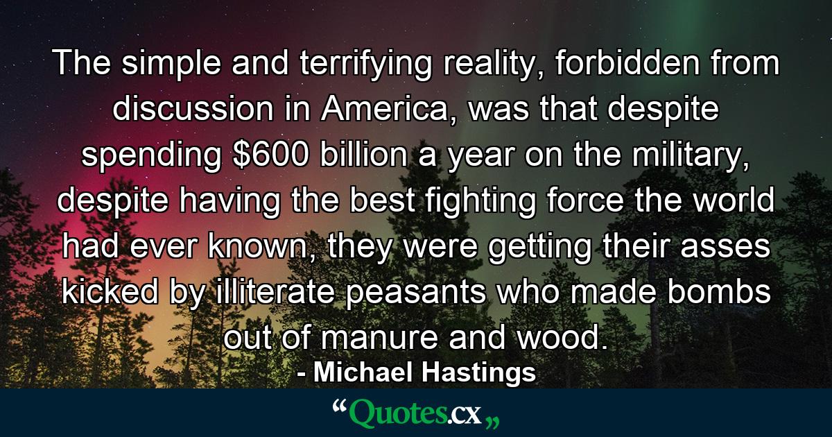 The simple and terrifying reality, forbidden from discussion in America, was that despite spending $600 billion a year on the military, despite having the best fighting force the world had ever known, they were getting their asses kicked by illiterate peasants who made bombs out of manure and wood. - Quote by Michael Hastings