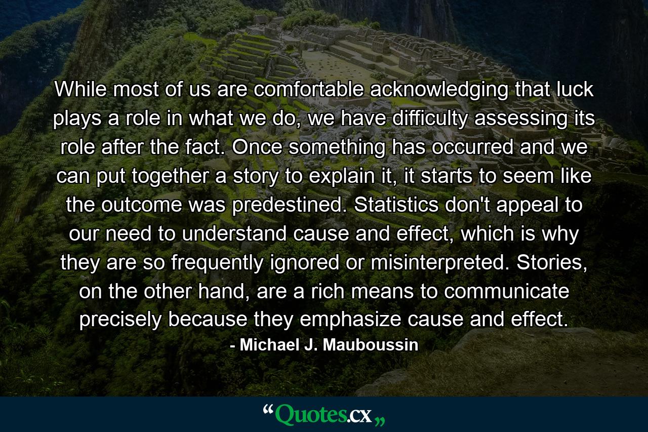 While most of us are comfortable acknowledging that luck plays a role in what we do, we have difficulty assessing its role after the fact. Once something has occurred and we can put together a story to explain it, it starts to seem like the outcome was predestined. Statistics don't appeal to our need to understand cause and effect, which is why they are so frequently ignored or misinterpreted. Stories, on the other hand, are a rich means to communicate precisely because they emphasize cause and effect. - Quote by Michael J. Mauboussin