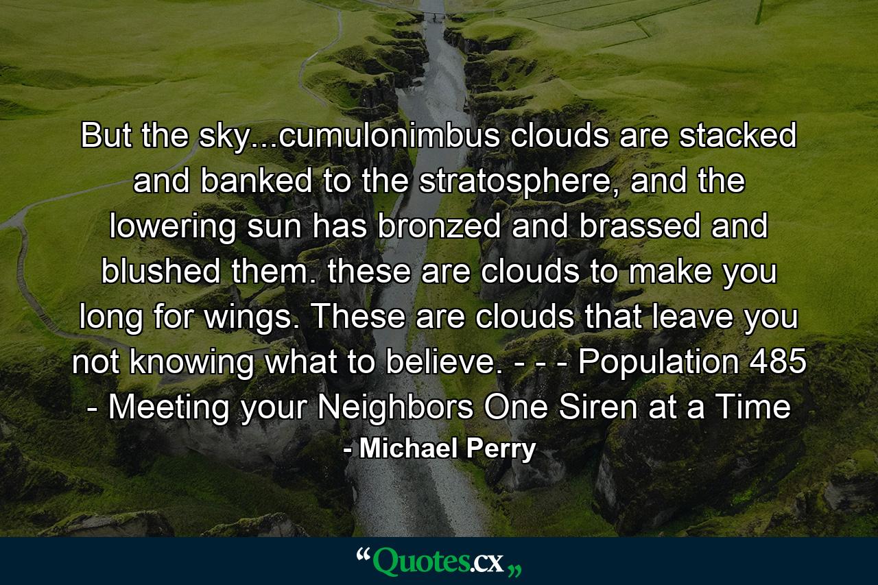 But the sky...cumulonimbus clouds are stacked and banked to the stratosphere, and the lowering sun has bronzed and brassed and blushed them. these are clouds to make you long for wings. These are clouds that leave you not knowing what to believe. - - - Population 485 - Meeting your Neighbors One Siren at a Time - Quote by Michael Perry