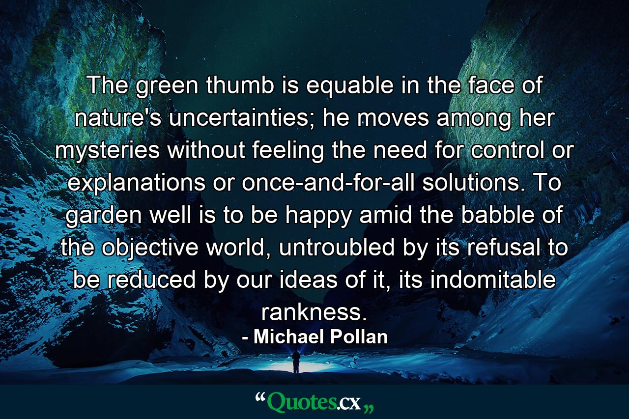 The green thumb is equable in the face of nature's uncertainties; he moves among her mysteries without feeling the need for control or explanations or once-and-for-all solutions. To garden well is to be happy amid the babble of the objective world, untroubled by its refusal to be reduced by our ideas of it, its indomitable rankness. - Quote by Michael Pollan