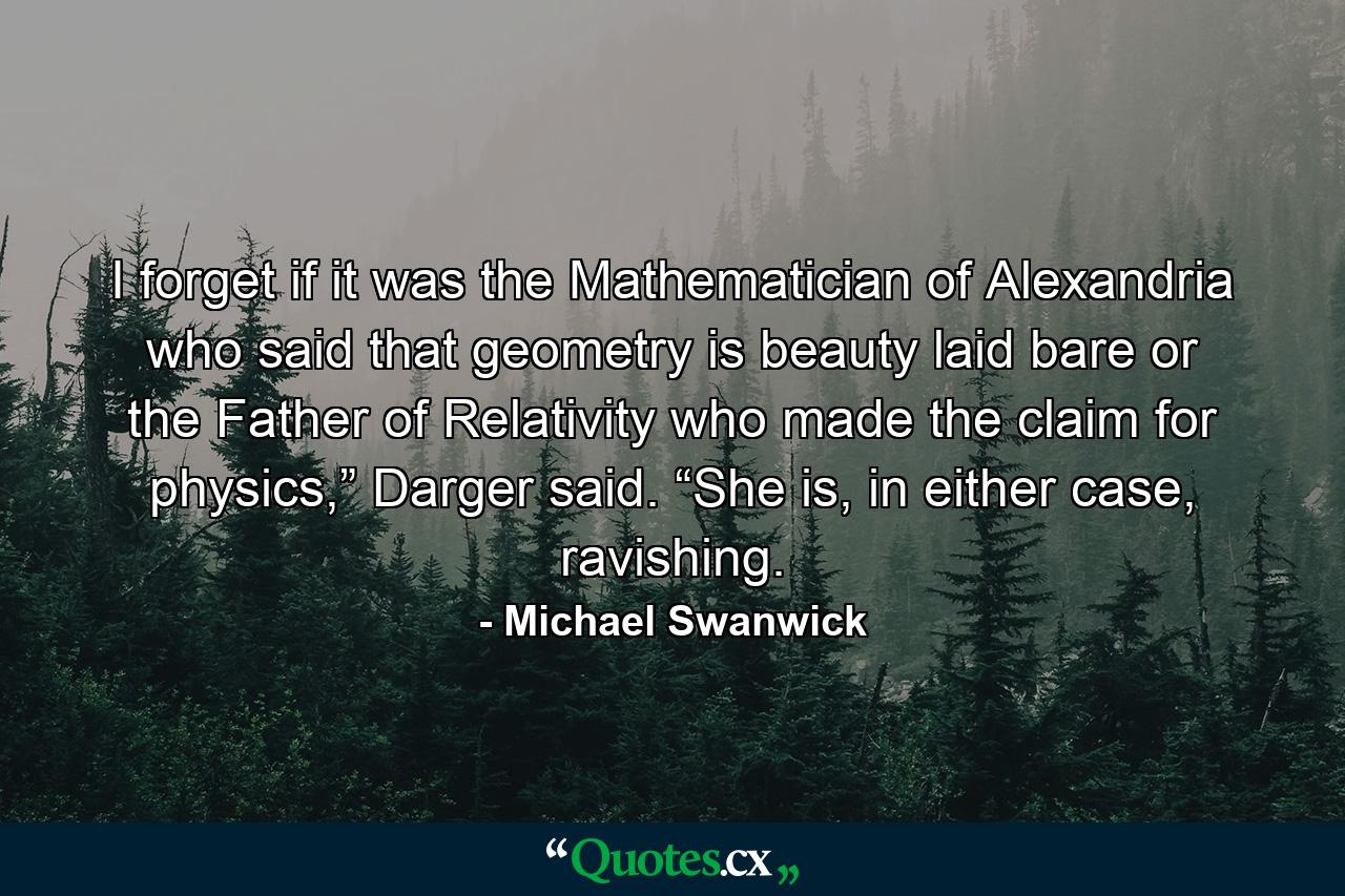 I forget if it was the Mathematician of Alexandria who said that geometry is beauty laid bare or the Father of Relativity who made the claim for physics,” Darger said. “She is, in either case, ravishing. - Quote by Michael Swanwick