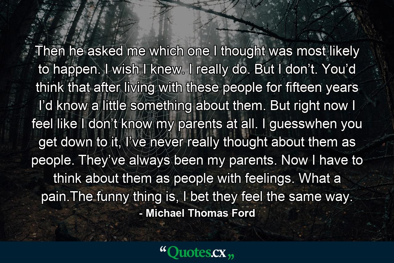 Then he asked me which one I thought was most likely to happen. I wish I knew. I really do. But I don’t. You’d think that after living with these people for fifteen years I’d know a little something about them. But right now I feel like I don’t know my parents at all. I guesswhen you get down to it, I’ve never really thought about them as people. They’ve always been my parents. Now I have to think about them as people with feelings. What a pain.The funny thing is, I bet they feel the same way. - Quote by Michael Thomas Ford