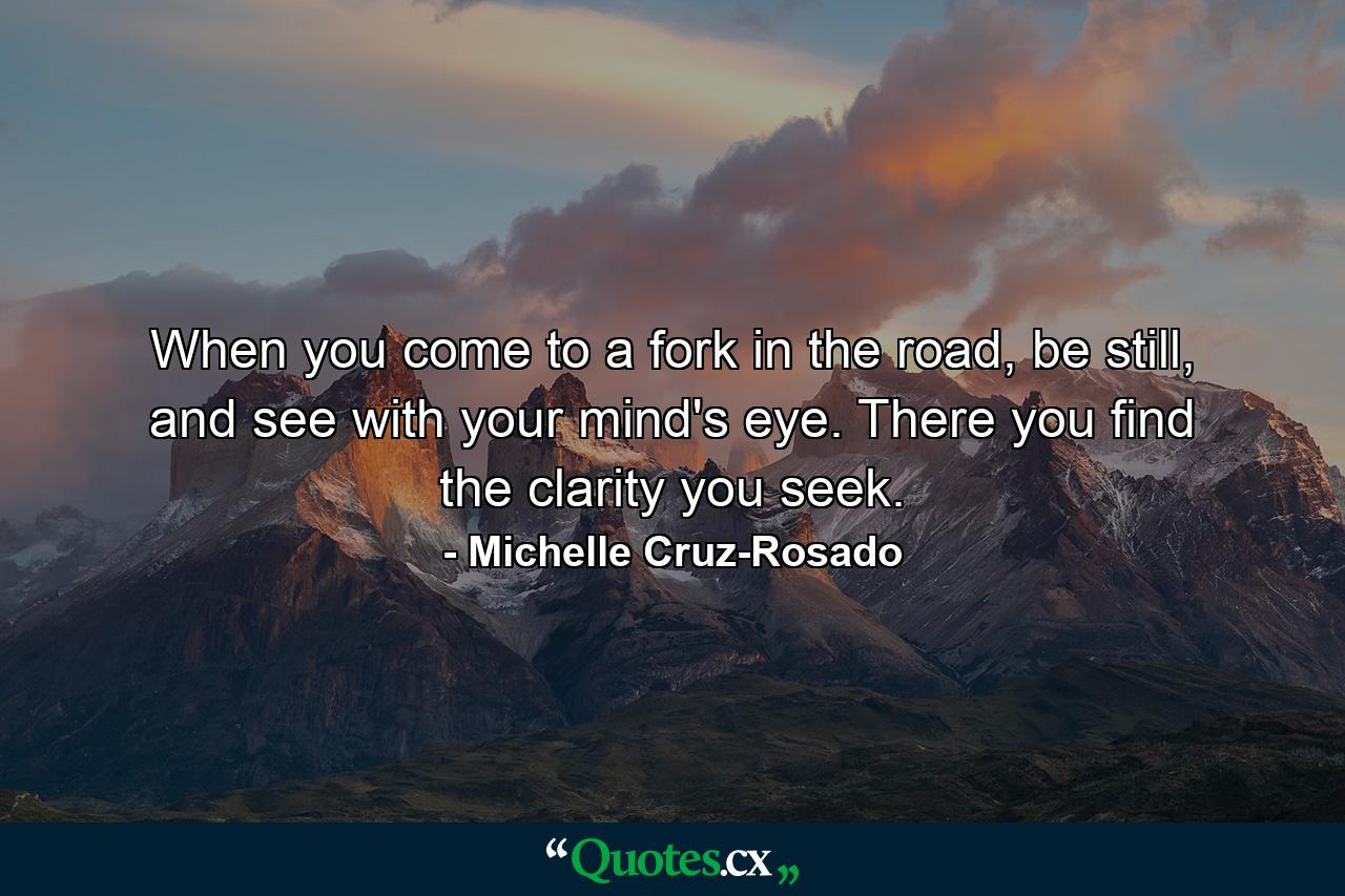 When you come to a fork in the road, be still, and see with your mind's eye. There you find the clarity you seek. - Quote by Michelle Cruz-Rosado