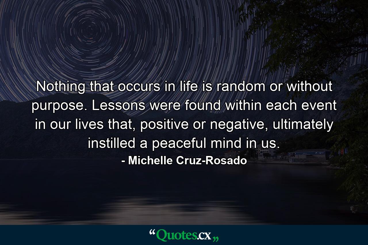 Nothing that occurs in life is random or without purpose. Lessons were found within each event in our lives that, positive or negative, ultimately instilled a peaceful mind in us. - Quote by Michelle Cruz-Rosado