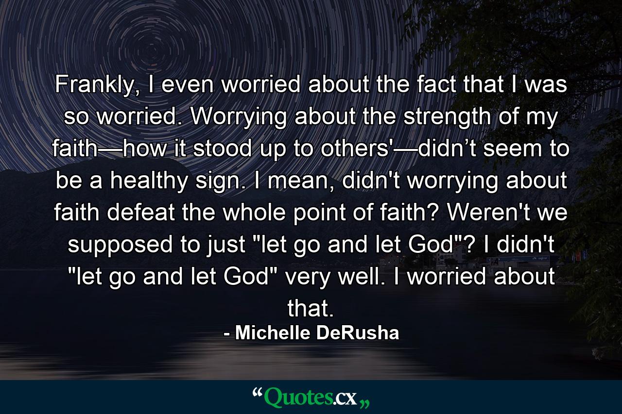 Frankly, I even worried about the fact that I was so worried. Worrying about the strength of my faith—how it stood up to others'—didn’t seem to be a healthy sign. I mean, didn't worrying about faith defeat the whole point of faith? Weren't we supposed to just 