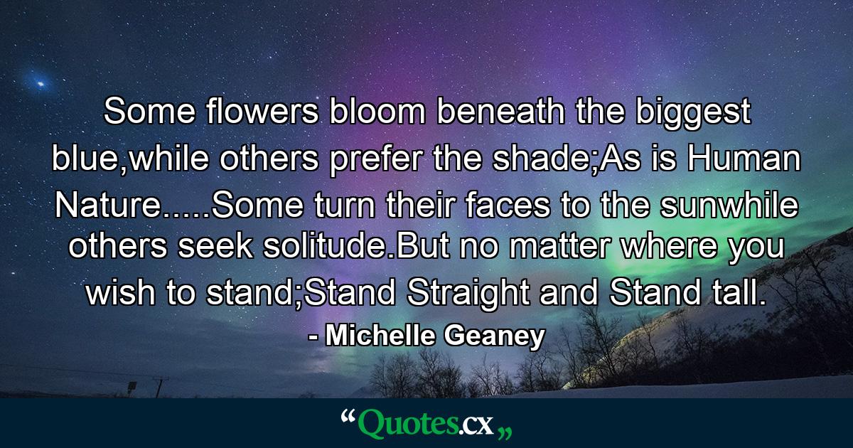 Some flowers bloom beneath the biggest blue,while others prefer the shade;As is Human Nature.....Some turn their faces to the sunwhile others seek solitude.But no matter where you wish to stand;Stand Straight and Stand tall. - Quote by Michelle Geaney