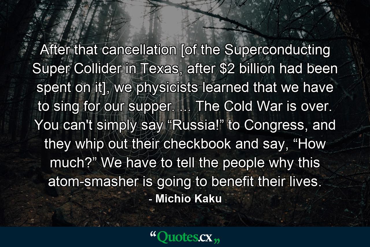 After that cancellation [of the Superconducting Super Collider in Texas, after $2 billion had been spent on it], we physicists learned that we have to sing for our supper. ... The Cold War is over. You can't simply say “Russia!” to Congress, and they whip out their checkbook and say, “How much?” We have to tell the people why this atom-smasher is going to benefit their lives. - Quote by Michio Kaku