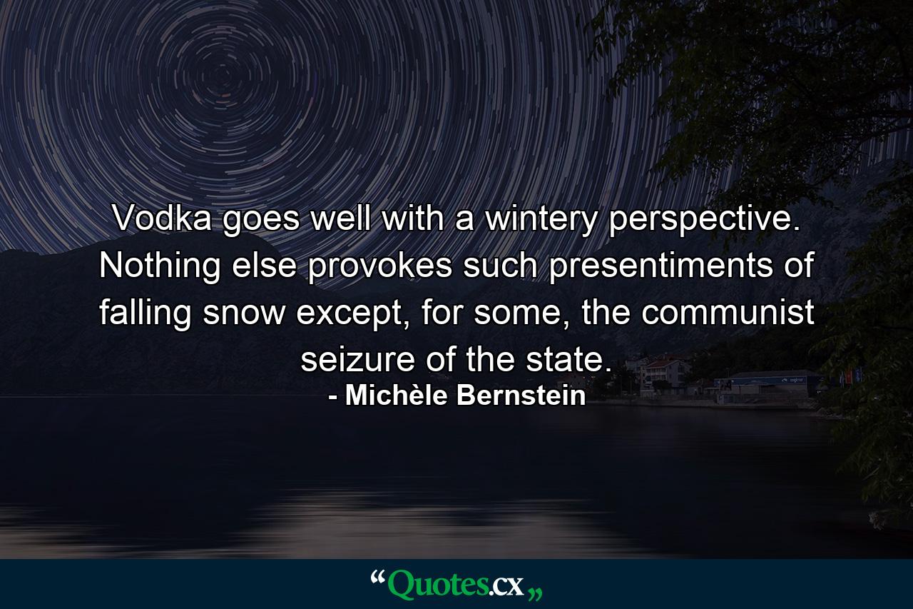 Vodka goes well with a wintery perspective. Nothing else provokes such presentiments of falling snow except, for some, the communist seizure of the state. - Quote by Michèle Bernstein