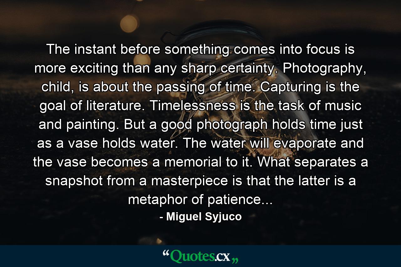 The instant before something comes into focus is more exciting than any sharp certainty. Photography, child, is about the passing of time. Capturing is the goal of literature. Timelessness is the task of music and painting. But a good photograph holds time just as a vase holds water. The water will evaporate and the vase becomes a memorial to it. What separates a snapshot from a masterpiece is that the latter is a metaphor of patience... - Quote by Miguel Syjuco