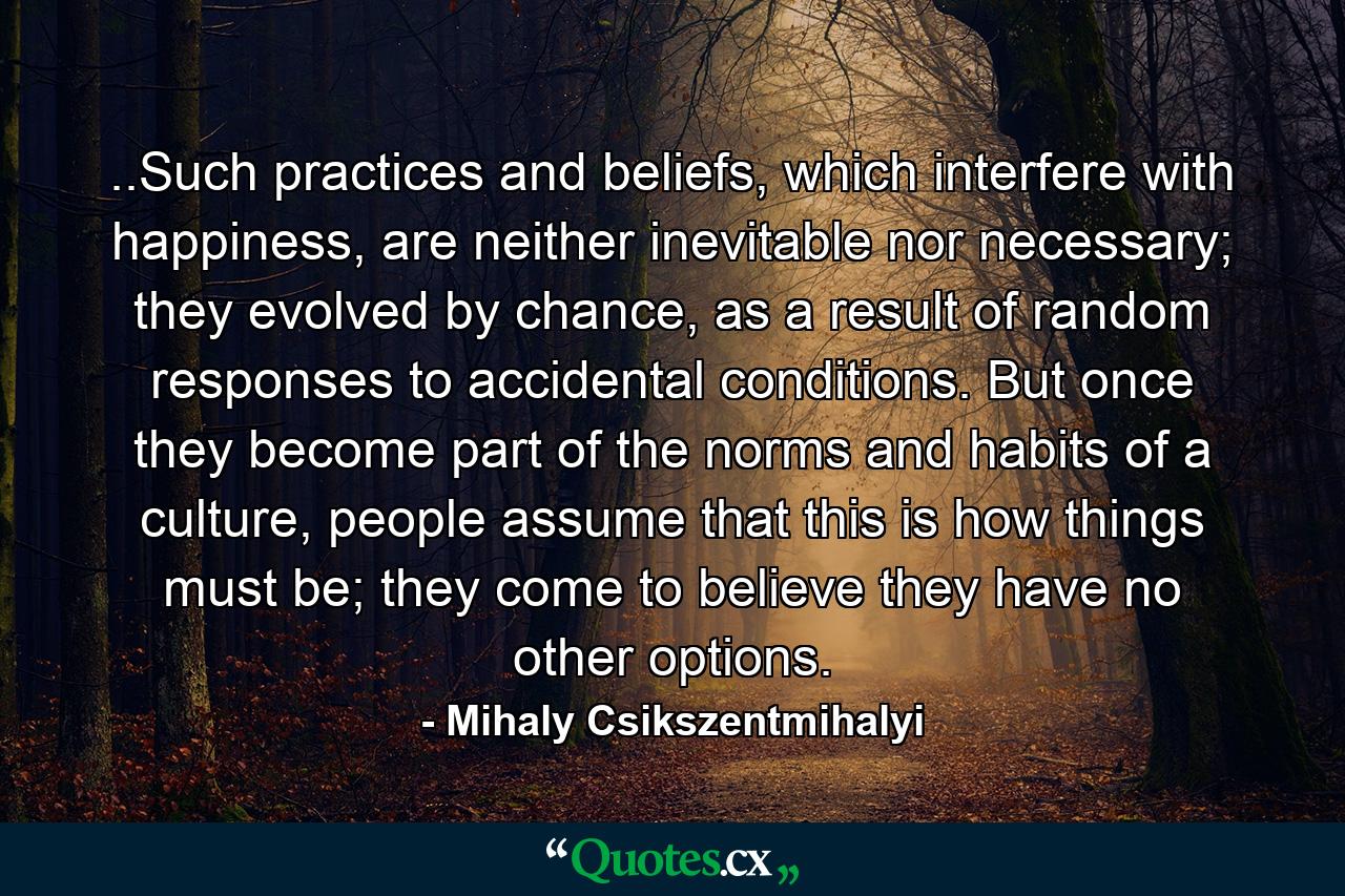 ..Such practices and beliefs, which interfere with happiness, are neither inevitable nor necessary; they evolved by chance, as a result of random responses to accidental conditions. But once they become part of the norms and habits of a culture, people assume that this is how things must be; they come to believe they have no other options. - Quote by Mihaly Csikszentmihalyi