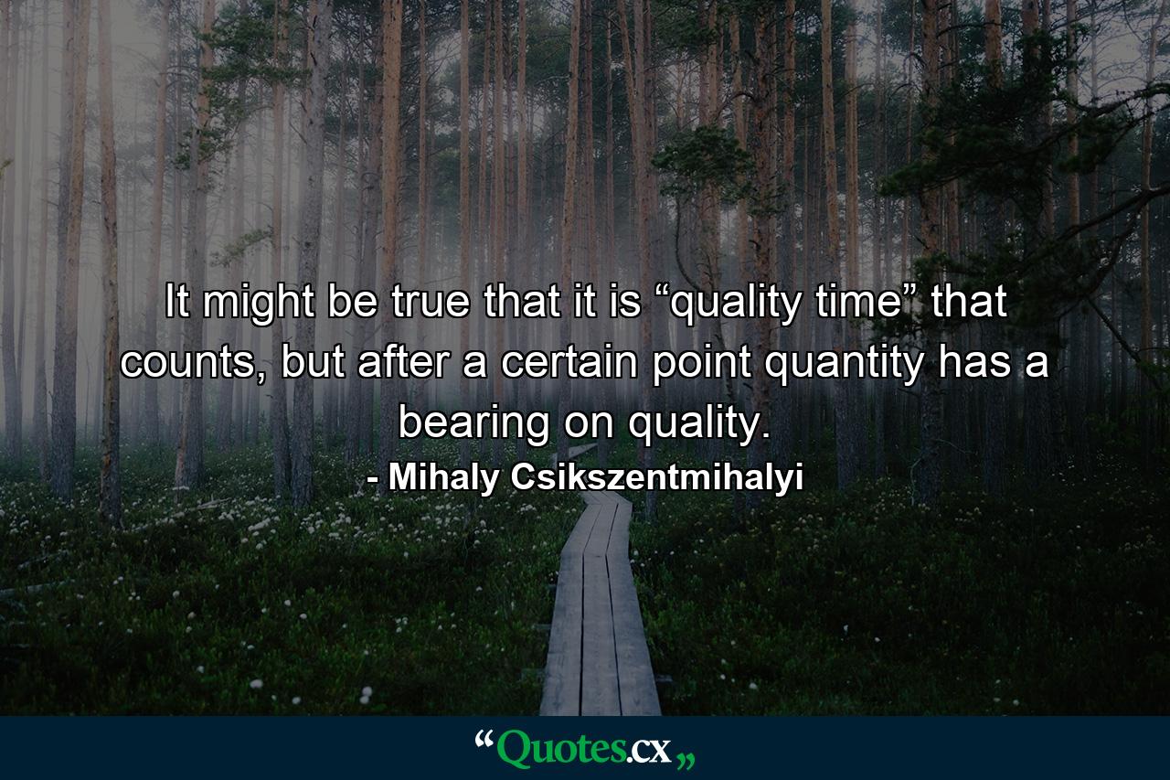 It might be true that it is “quality time” that counts, but after a certain point quantity has a bearing on quality. - Quote by Mihaly Csikszentmihalyi