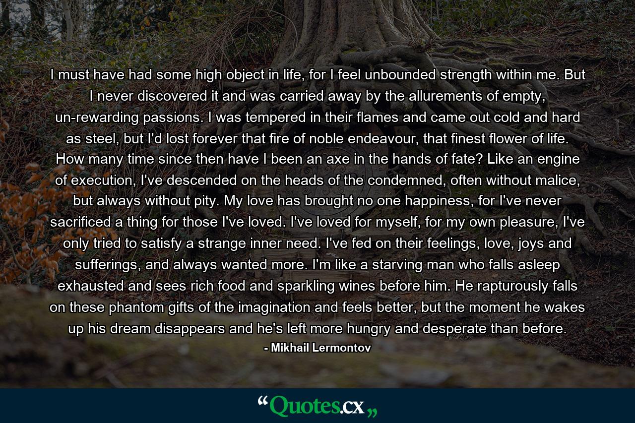 I must have had some high object in life, for I feel unbounded strength within me. But I never discovered it and was carried away by the allurements of empty, un-rewarding passions. I was tempered in their flames and came out cold and hard as steel, but I'd lost forever that fire of noble endeavour, that finest flower of life. How many time since then have I been an axe in the hands of fate? Like an engine of execution, I've descended on the heads of the condemned, often without malice, but always without pity. My love has brought no one happiness, for I've never sacrificed a thing for those I've loved. I've loved for myself, for my own pleasure, I've only tried to satisfy a strange inner need. I've fed on their feelings, love, joys and sufferings, and always wanted more. I'm like a starving man who falls asleep exhausted and sees rich food and sparkling wines before him. He rapturously falls on these phantom gifts of the imagination and feels better, but the moment he wakes up his dream disappears and he's left more hungry and desperate than before. - Quote by Mikhail Lermontov