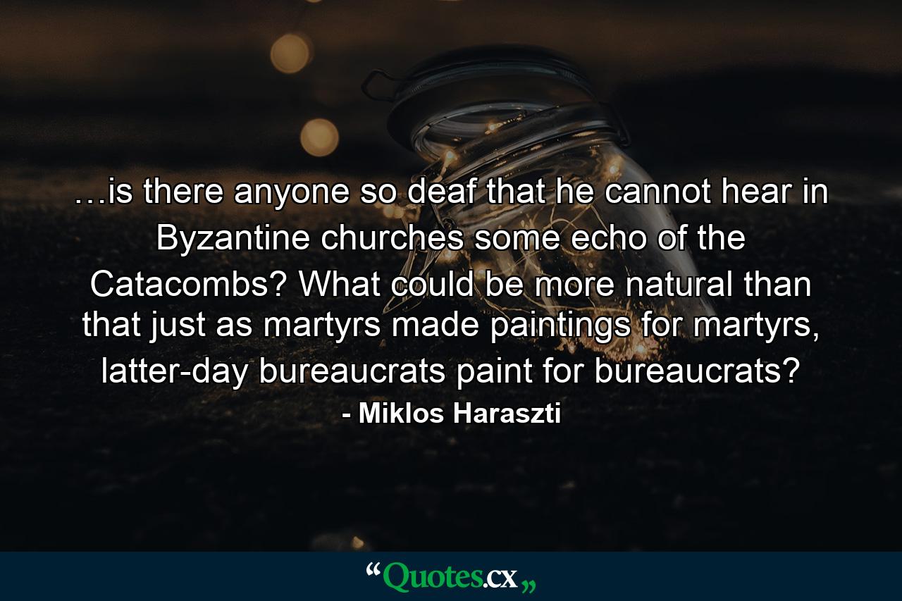 …is there anyone so deaf that he cannot hear in Byzantine churches some echo of the Catacombs? What could be more natural than that just as martyrs made paintings for martyrs, latter-day bureaucrats paint for bureaucrats? - Quote by Miklos Haraszti