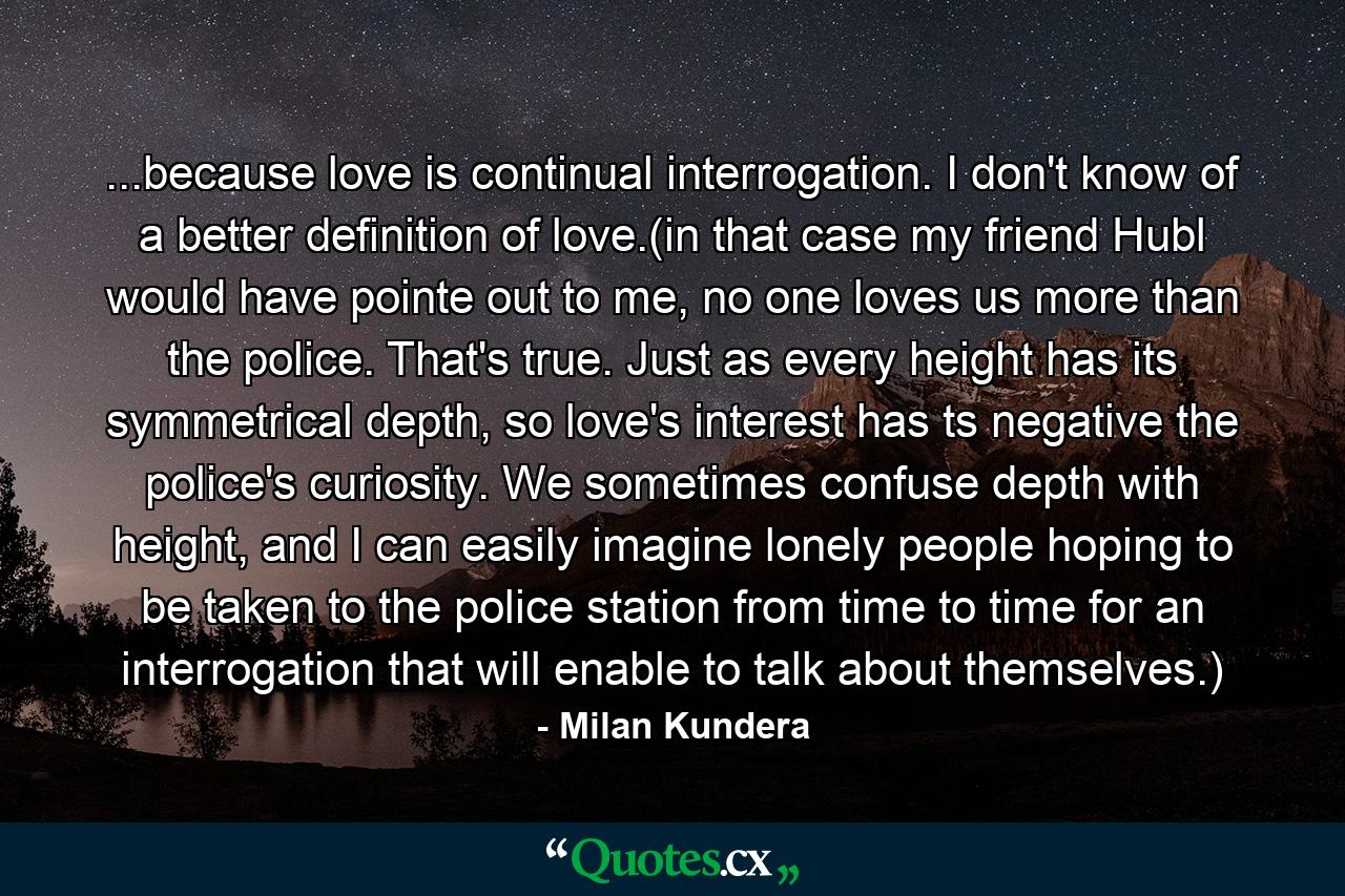 ...because love is continual interrogation. I don't know of a better definition of love.(in that case my friend Hubl would have pointe out to me, no one loves us more than the police. That's true. Just as every height has its symmetrical depth, so love's interest has ts negative the police's curiosity. We sometimes confuse depth with height, and I can easily imagine lonely people hoping to be taken to the police station from time to time for an interrogation that will enable to talk about themselves.) - Quote by Milan Kundera