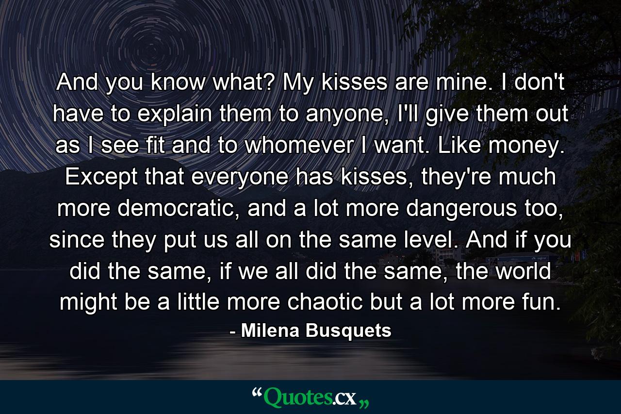 And you know what? My kisses are mine. I don't have to explain them to anyone, I'll give them out as I see fit and to whomever I want. Like money. Except that everyone has kisses, they're much more democratic, and a lot more dangerous too, since they put us all on the same level. And if you did the same, if we all did the same, the world might be a little more chaotic but a lot more fun. - Quote by Milena Busquets