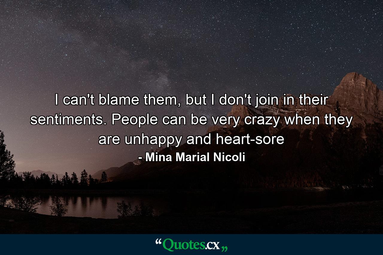 I can't blame them, but I don't join in their sentiments. People can be very crazy when they are unhappy and heart-sore - Quote by Mina Marial Nicoli