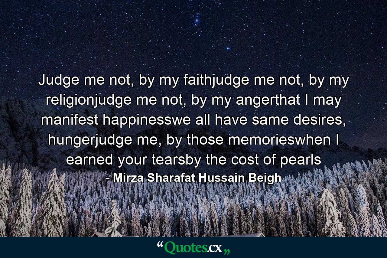 Judge me not, by my faithjudge me not, by my religionjudge me not, by my angerthat I may manifest happinesswe all have same desires, hungerjudge me, by those memorieswhen I earned your tearsby the cost of pearls - Quote by Mirza Sharafat Hussain Beigh