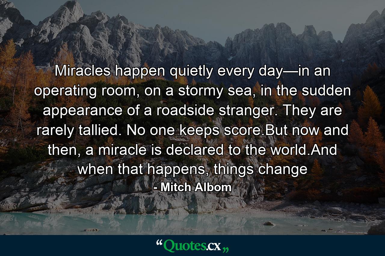 Miracles happen quietly every day—in an operating room, on a stormy sea, in the sudden appearance of a roadside stranger. They are rarely tallied. No one keeps score.But now and then, a miracle is declared to the world.And when that happens, things change - Quote by Mitch Albom