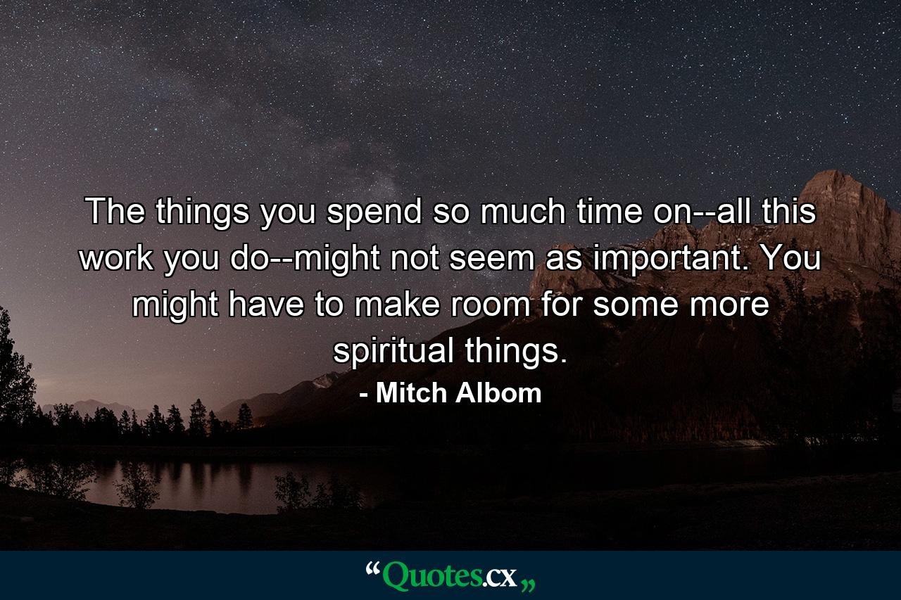 The things you spend so much time on--all this work you do--might not seem as important. You might have to make room for some more spiritual things. - Quote by Mitch Albom