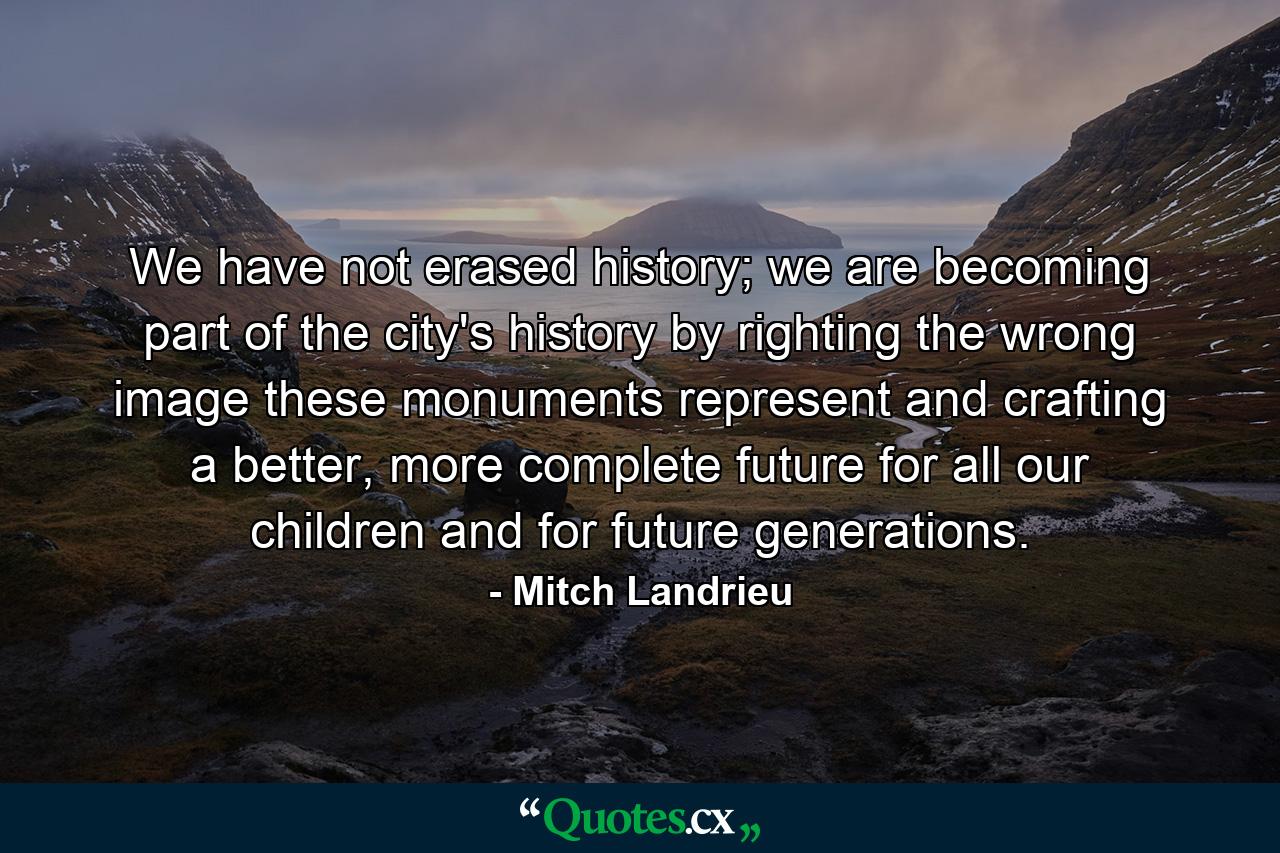 We have not erased history; we are becoming part of the city's history by righting the wrong image these monuments represent and crafting a better, more complete future for all our children and for future generations. - Quote by Mitch Landrieu