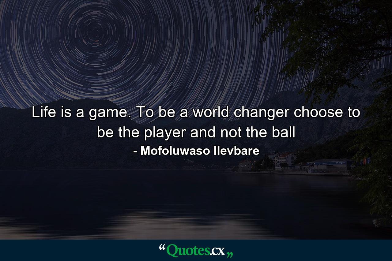 Life is a game. To be a world changer choose to be the player and not the ball - Quote by Mofoluwaso Ilevbare