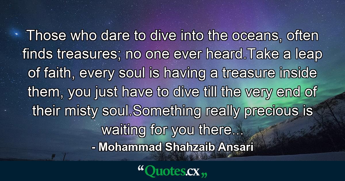 Those who dare to dive into the oceans, often finds treasures; no one ever heard.Take a leap of faith, every soul is having a treasure inside them, you just have to dive till the very end of their misty soul.Something really precious is waiting for you there... - Quote by Mohammad Shahzaib Ansari