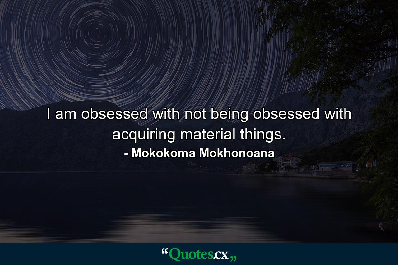 I am obsessed with not being obsessed with acquiring material things. - Quote by Mokokoma Mokhonoana