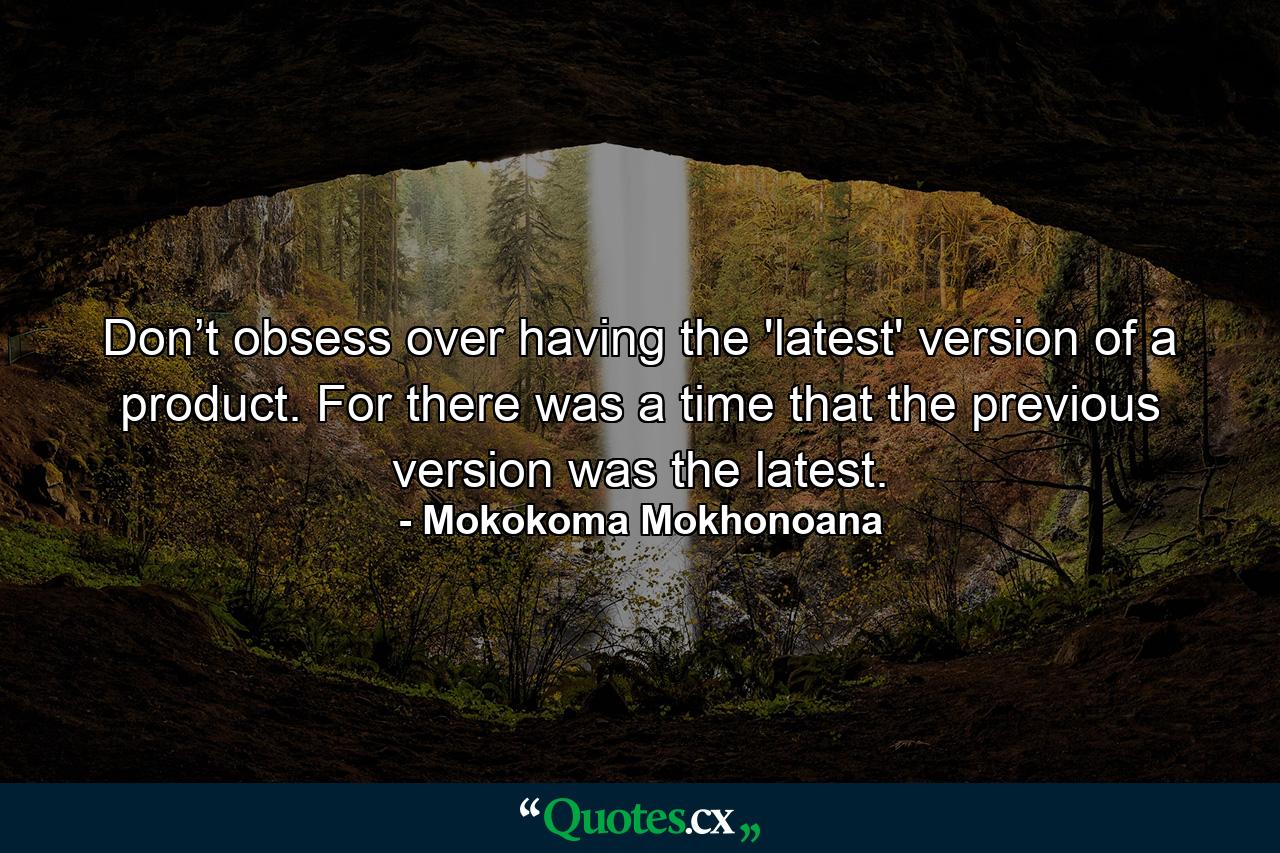 Don’t obsess over having the 'latest' version of a product. For there was a time that the previous version was the latest. - Quote by Mokokoma Mokhonoana