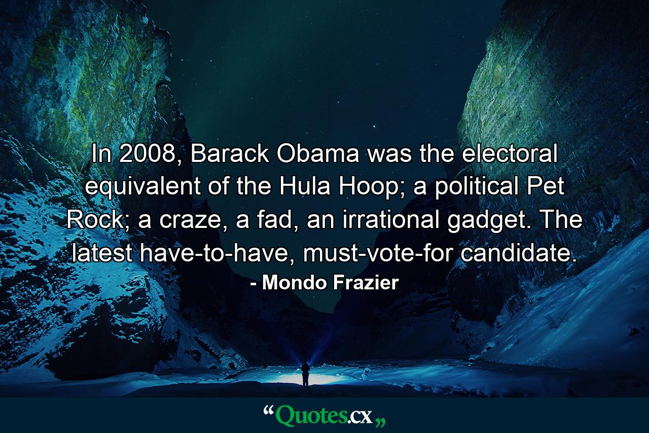 In 2008, Barack Obama was the electoral equivalent of the Hula Hoop; a political Pet Rock; a craze, a fad, an irrational gadget. The latest have-to-have, must-vote-for candidate. - Quote by Mondo Frazier