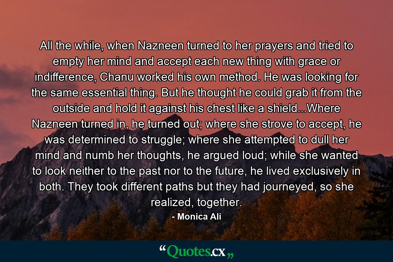 All the while, when Nazneen turned to her prayers and tried to empty her mind and accept each new thing with grace or indifference, Chanu worked his own method. He was looking for the same essential thing. But he thought he could grab it from the outside and hold it against his chest like a shield...Where Nazneen turned in, he turned out; where she strove to accept, he was determined to struggle; where she attempted to dull her mind and numb her thoughts, he argued loud; while she wanted to look neither to the past nor to the future, he lived exclusively in both. They took different paths but they had journeyed, so she realized, together. - Quote by Monica Ali