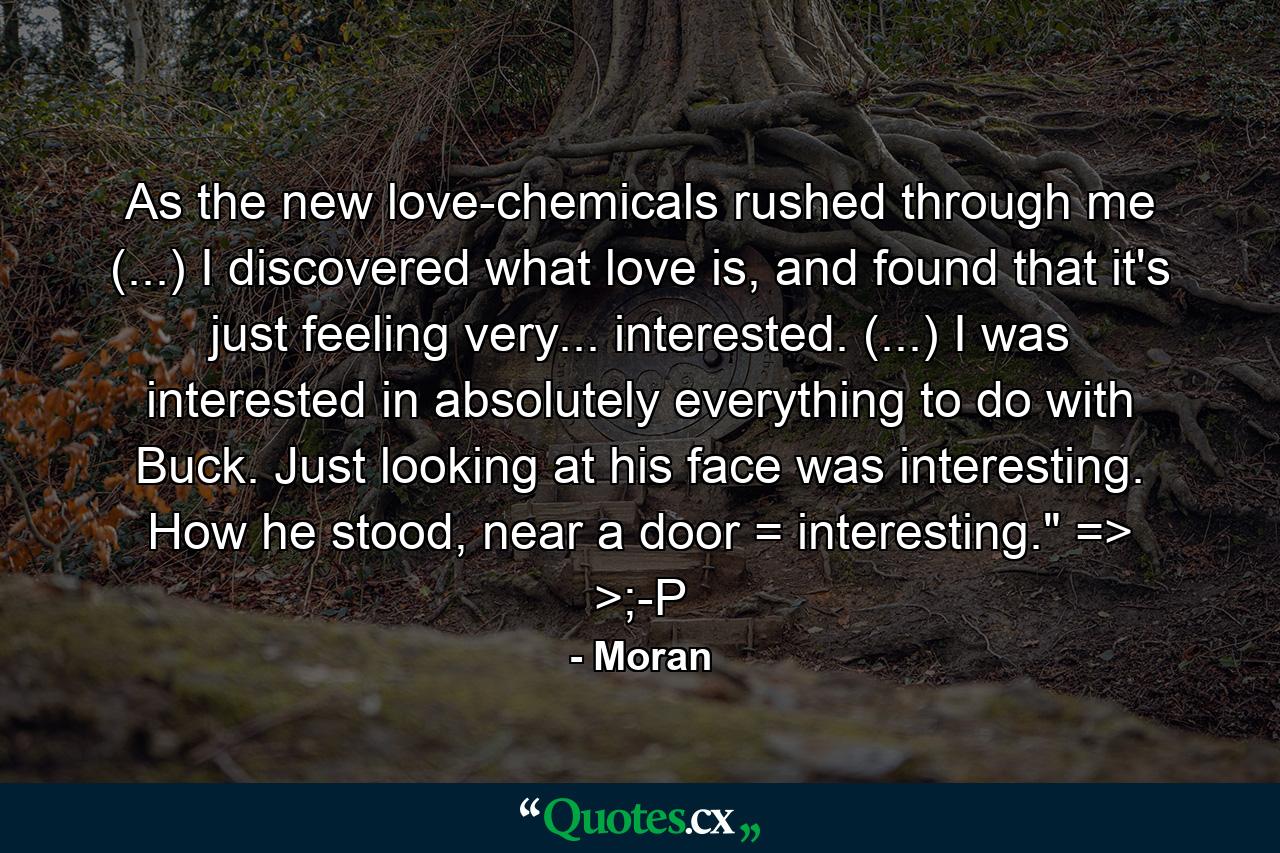 As the new love-chemicals rushed through me (...) I discovered what love is, and found that it's just feeling very... interested. (...) I was interested in absolutely everything to do with Buck. Just looking at his face was interesting. How he stood, near a door = interesting.