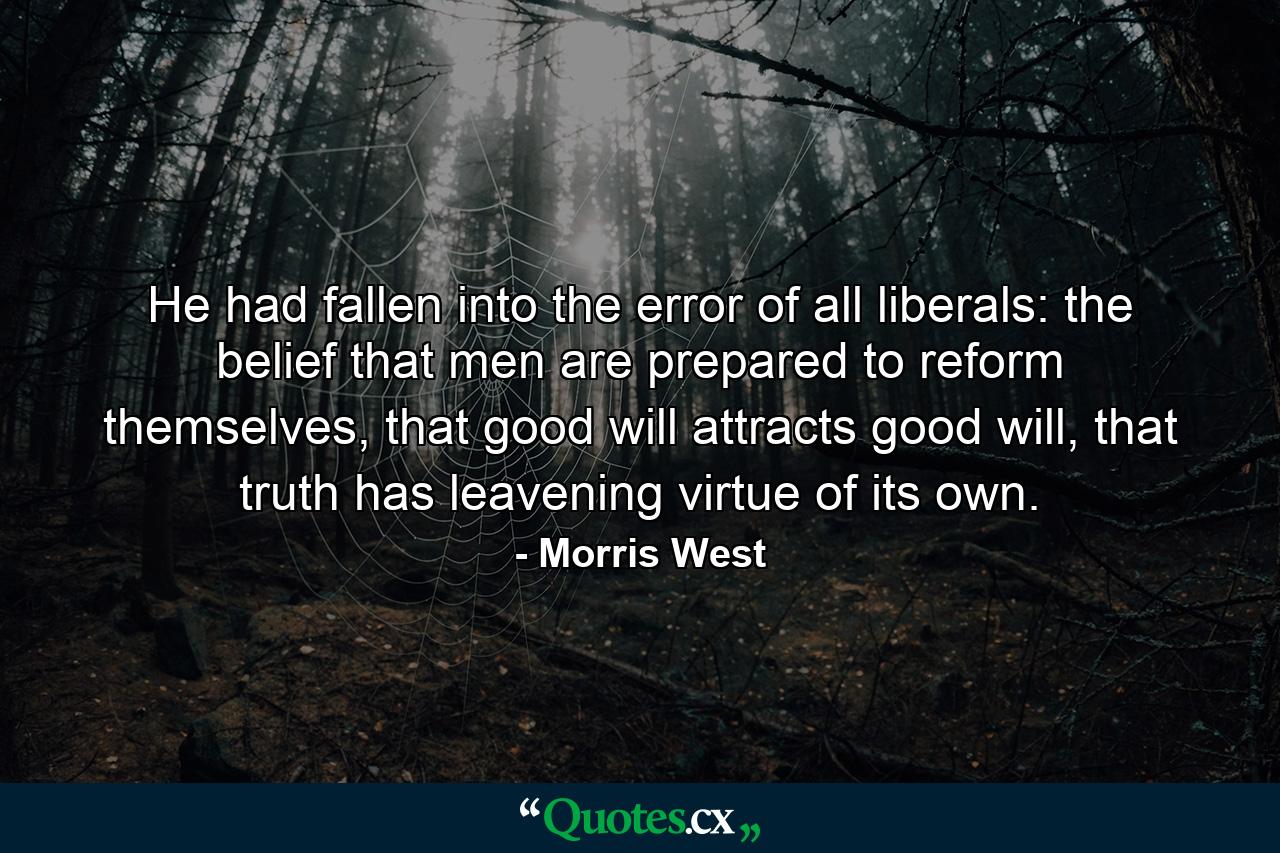 He had fallen into the error of all liberals: the belief that men are prepared to reform themselves, that good will attracts good will, that truth has leavening virtue of its own. - Quote by Morris West