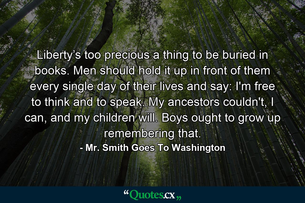 Liberty’s too precious a thing to be buried in books. Men should hold it up in front of them every single day of their lives and say: I'm free to think and to speak. My ancestors couldn't, I can, and my children will. Boys ought to grow up remembering that. - Quote by Mr. Smith Goes To Washington