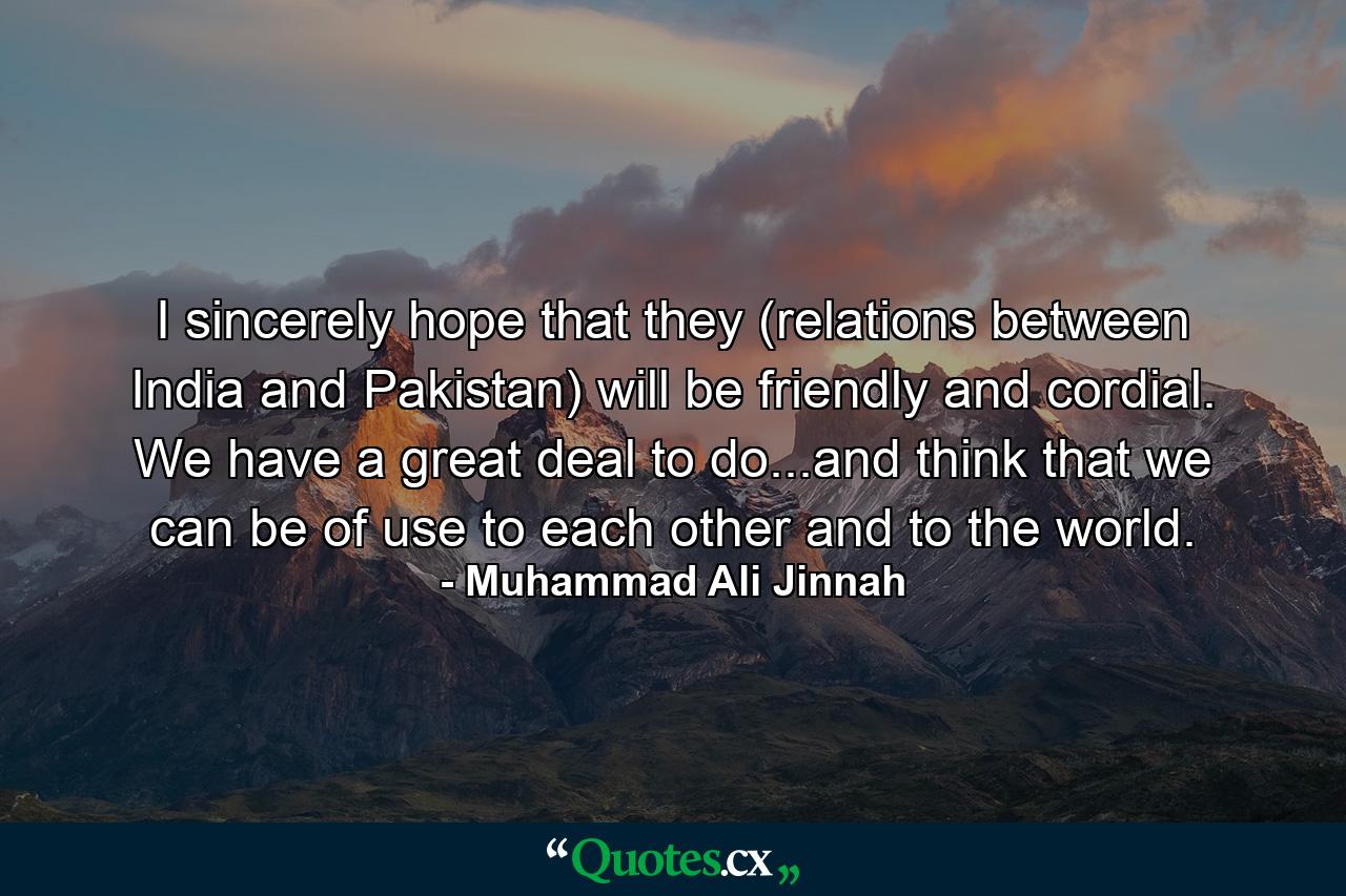 I sincerely hope that they (relations between India and Pakistan) will be friendly and cordial. We have a great deal to do...and think that we can be of use to each other and to the world. - Quote by Muhammad Ali Jinnah