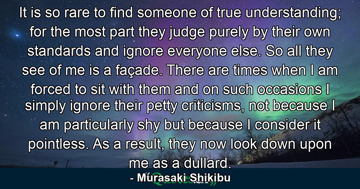 It is so rare to find someone of true understanding; for the most part they judge purely by their own standards and ignore everyone else. So all they see of me is a façade. There are times when I am forced to sit with them and on such occasions I simply ignore their petty criticisms, not because I am particularly shy but because I consider it pointless. As a result, they now look down upon me as a dullard. - Quote by Murasaki Shikibu