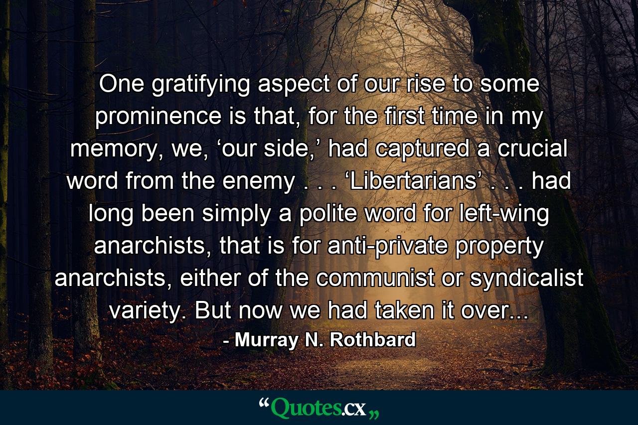 One gratifying aspect of our rise to some prominence is that, for the first time in my memory, we, ‘our side,’ had captured a crucial word from the enemy . . . ‘Libertarians’ . . . had long been simply a polite word for left-wing anarchists, that is for anti-private property anarchists, either of the communist or syndicalist variety. But now we had taken it over... - Quote by Murray N. Rothbard