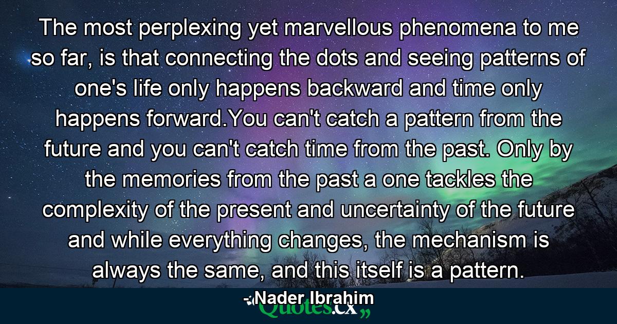 The most perplexing yet marvellous phenomena to me so far, is that connecting the dots and seeing patterns of one's life only happens backward and time only happens forward.You can't catch a pattern from the future and you can't catch time from the past. Only by the memories from the past a one tackles the complexity of the present and uncertainty of the future and while everything changes, the mechanism is always the same, and this itself is a pattern. - Quote by Nader Ibrahim