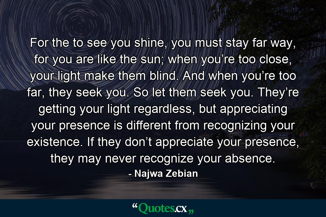 For the to see you shine, you must stay far way, for you are like the sun; when you’re too close, your light make them blind. And when you’re too far, they seek you. So let them seek you. They’re getting your light regardless, but appreciating your presence is different from recognizing your existence. If they don’t appreciate your presence, they may never recognize your absence. - Quote by Najwa Zebian