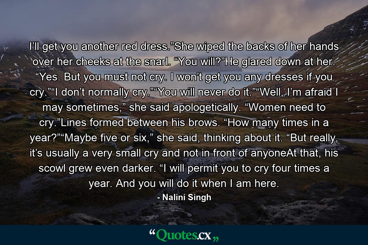 I’ll get you another red dress.”She wiped the backs of her hands over her cheeks at the snarl. “You will?”He glared down at her. “Yes. But you must not cry. I won’t get you any dresses if you cry.”“I don’t normally cry.”“You will never do it.”“Well, I’m afraid I may sometimes,” she said apologetically. “Women need to cry.”Lines formed between his brows. “How many times in a year?”“Maybe five or six,” she said, thinking about it. “But really, it’s usually a very small cry and not in front of anyoneAt that, his scowl grew even darker. “I will permit you to cry four times a year. And you will do it when I am here. - Quote by Nalini Singh