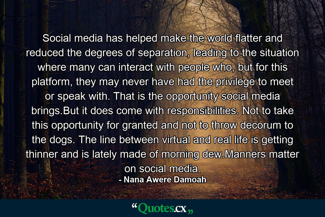 Social media has helped make the world flatter and reduced the degrees of separation, leading to the situation where many can interact with people who, but for this platform, they may never have had the privilege to meet or speak with. That is the opportunity social media brings.But it does come with responsibilities. Not to take this opportunity for granted and not to throw decorum to the dogs. The line between virtual and real life is getting thinner and is lately made of morning dew.Manners matter on social media. - Quote by Nana Awere Damoah