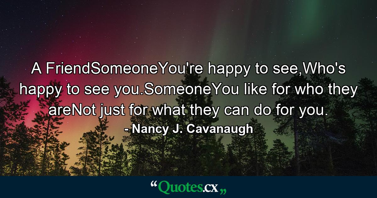 A FriendSomeoneYou're happy to see,Who's happy to see you.SomeoneYou like for who they areNot just for what they can do for you. - Quote by Nancy J. Cavanaugh