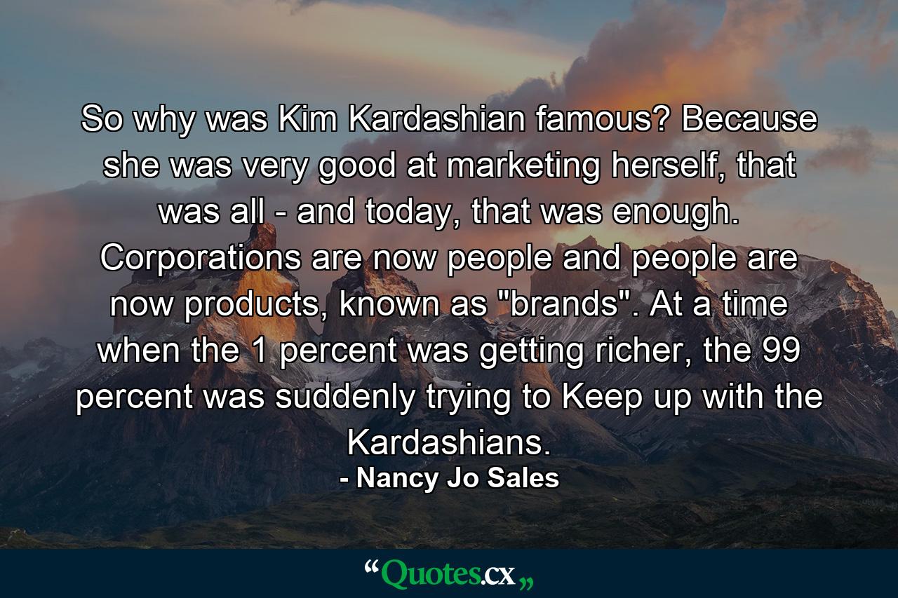 So why was Kim Kardashian famous? Because she was very good at marketing herself, that was all - and today, that was enough. Corporations are now people and people are now products, known as 